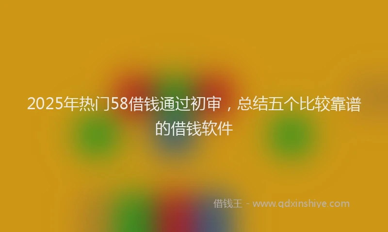 2025年热门58借钱通过初审，总结五个比较靠谱的借钱软件