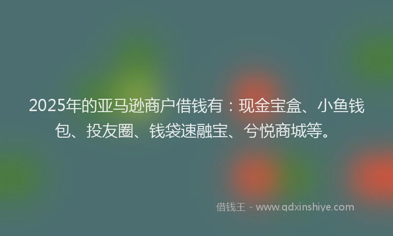 2025年的亚马逊商户借钱有：现金宝盒、小鱼钱包、投友圈、钱袋速融宝、兮悦商城等。