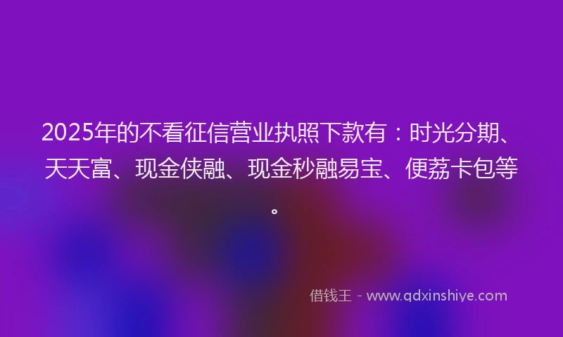 2025年的不看征信营业执照下款有：时光分期、天天富、现金侠融、现金秒融易宝、便荔卡包等。