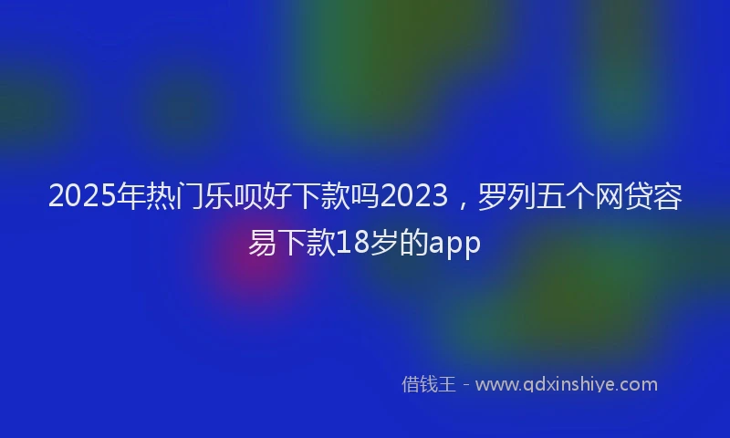 2025年热门乐呗好下款吗2023，罗列五个网贷容易下款18岁的app