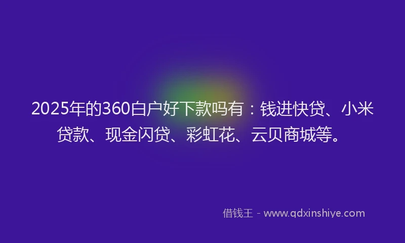2025年的360白户好下款吗有：钱进快贷、小米贷款、现金闪贷、彩虹花、云贝商城等。
