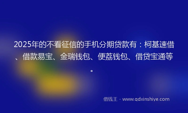 2025年的不看征信的手机分期贷款有：柯基速借、借款易宝、金瑞钱包、便荔钱包、借贷宝通等。