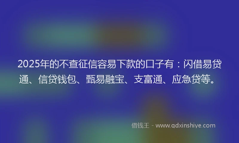 2025年的不查征信容易下款的口子有：闪借易贷通、信贷钱包、甄易融宝、支富通、应急贷等。