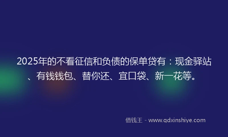 2025年的不看征信和负债的保单贷有：现金驿站、有钱钱包、替你还、宜口袋、新一花等。