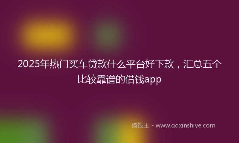 2025年热门买车贷款什么平台好下款，汇总五个比较靠谱的借钱app