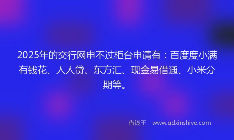 2025年的交行网申不过柜台申请有：百度度小满有钱花、人人贷、东方汇、现金易借通、小米分期等。