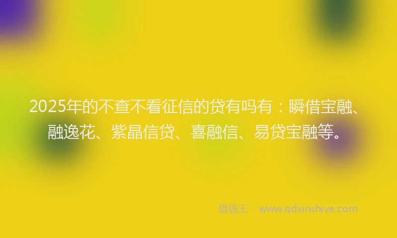 2025年的不查不看征信的贷有吗有：瞬借宝融、融逸花、紫晶信贷、喜融信、易贷宝融等。