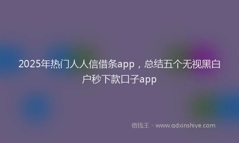 2025年热门人人信借条app，总结五个无视黑白户秒下款口子app