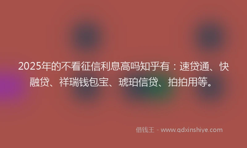 2025年的不看征信利息高吗知乎有：速贷通、快融贷、祥瑞钱包宝、琥珀信贷、拍拍用等。