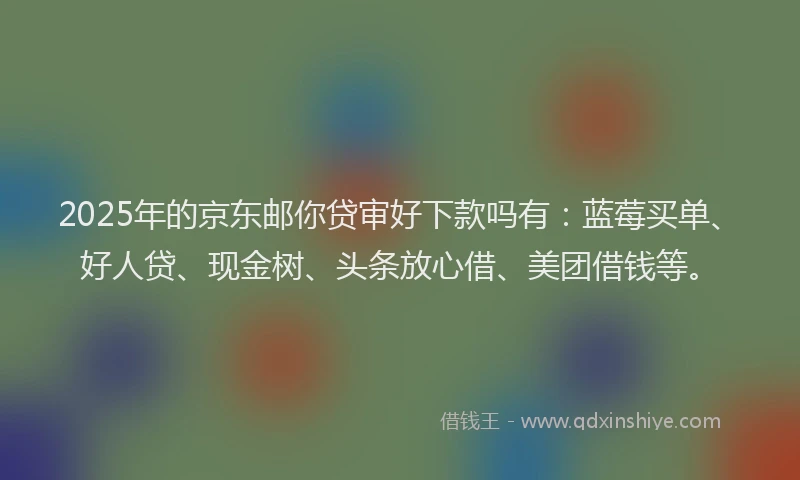 2025年的京东邮你贷审好下款吗有：蓝莓买单、好人贷、现金树、头条放心借、美团借钱等。