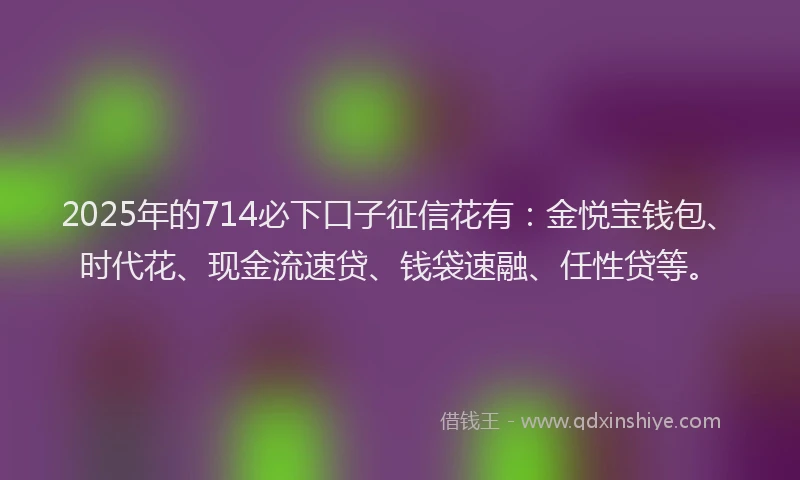 2025年的714必下口子征信花有：金悦宝钱包、时代花、现金流速贷、钱袋速融、任性贷等。