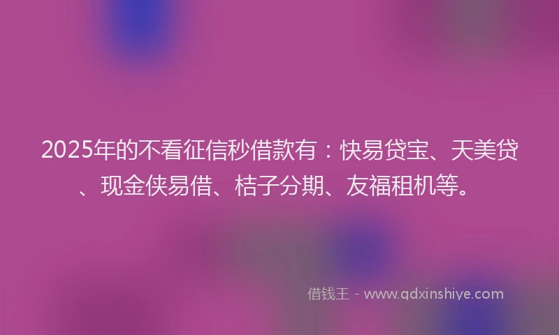 2025年的不看征信秒借款有：快易贷宝、天美贷、现金侠易借、桔子分期、友福租机等。