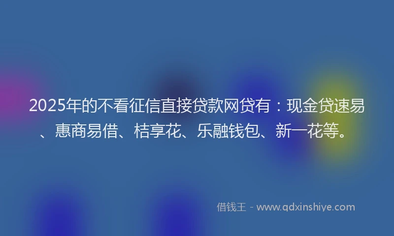 2025年的不看征信直接贷款网贷有：现金贷速易、惠商易借、桔享花、乐融钱包、新一花等。