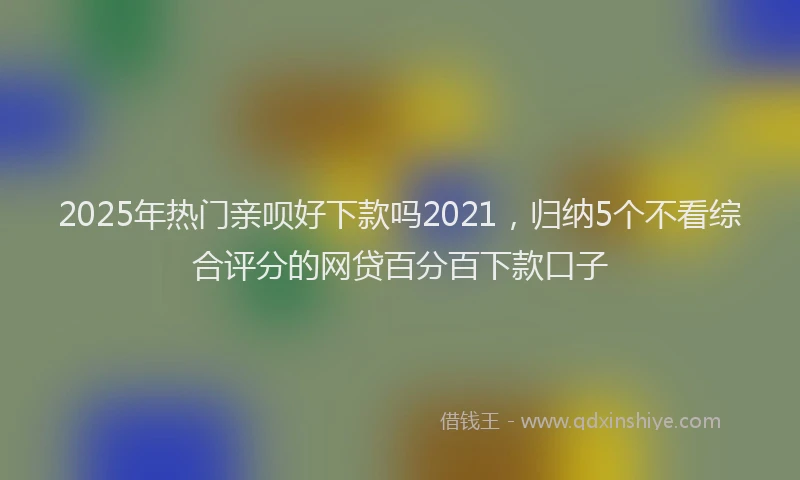 2025年热门亲呗好下款吗2021，归纳5个不看综合评分的网贷百分百下款口子