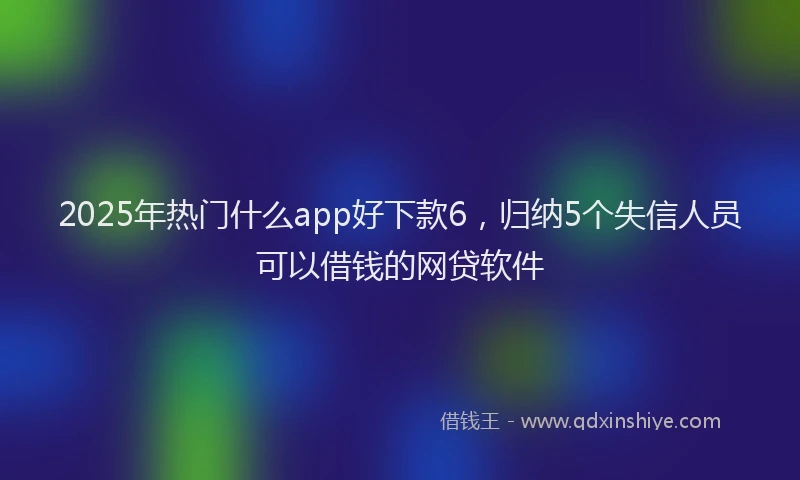 2025年热门什么app好下款6，归纳5个失信人员可以借钱的网贷软件