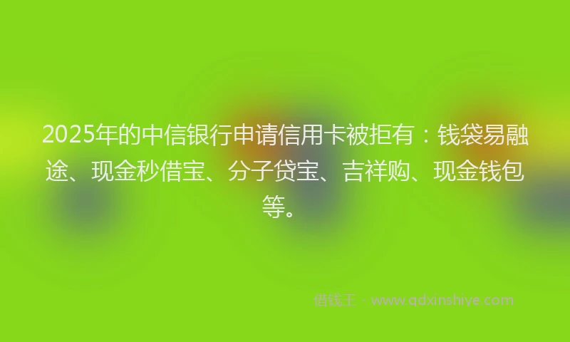 2025年的中信银行申请信用卡被拒有：钱袋易融途、现金秒借宝、分子贷宝、吉祥购、现金钱包等。