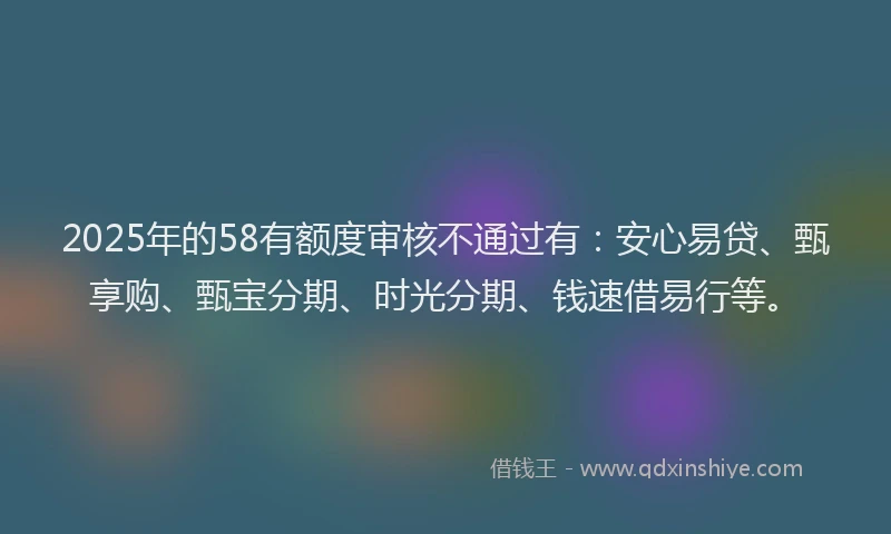 2025年的58有额度审核不通过有：安心易贷、甄享购、甄宝分期、时光分期、钱速借易行等。