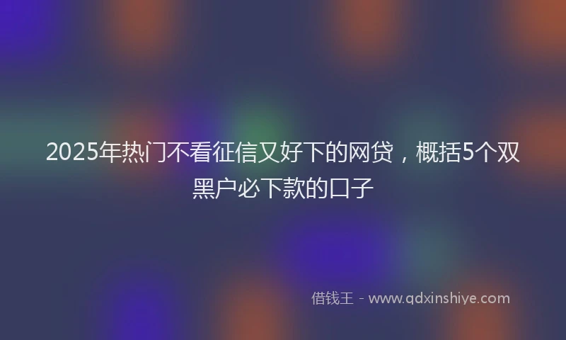 2025年热门不看征信又好下的网贷，概括5个双黑户必下款的口子