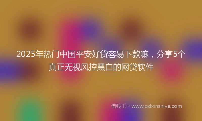 2025年热门中国平安好贷容易下款嘛，分享5个真正无视风控黑白的网贷软件