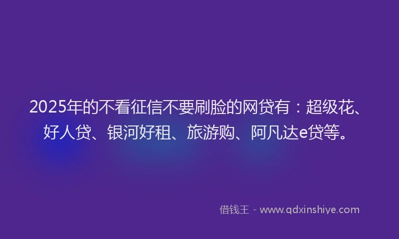 2025年的不看征信不要刷脸的网贷有：超级花、好人贷、银河好租、旅游购、阿凡达e贷等。