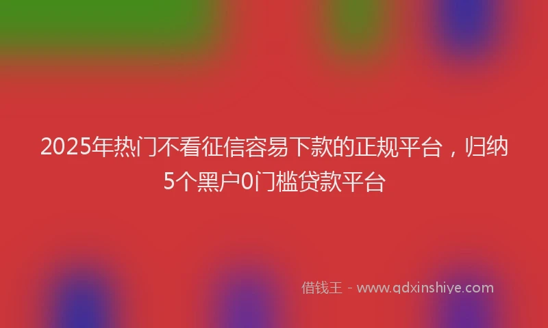 2025年热门不看征信容易下款的正规平台，归纳5个黑户0门槛贷款平台