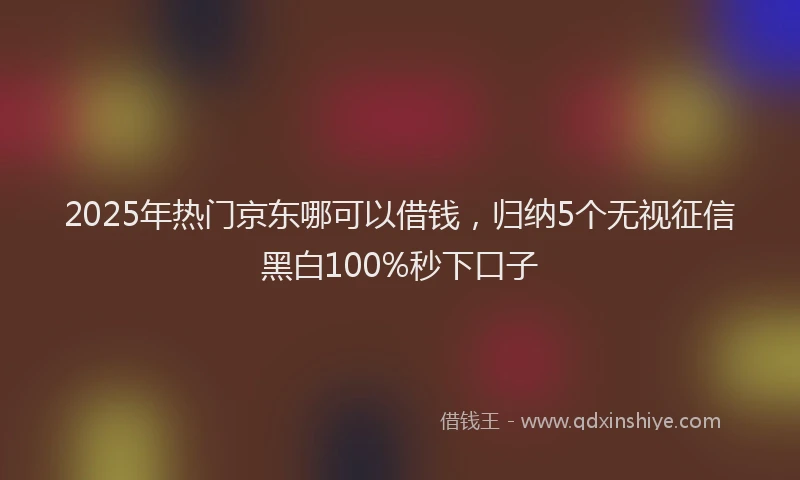 2025年热门京东哪可以借钱，归纳5个无视征信黑白100%秒下口子