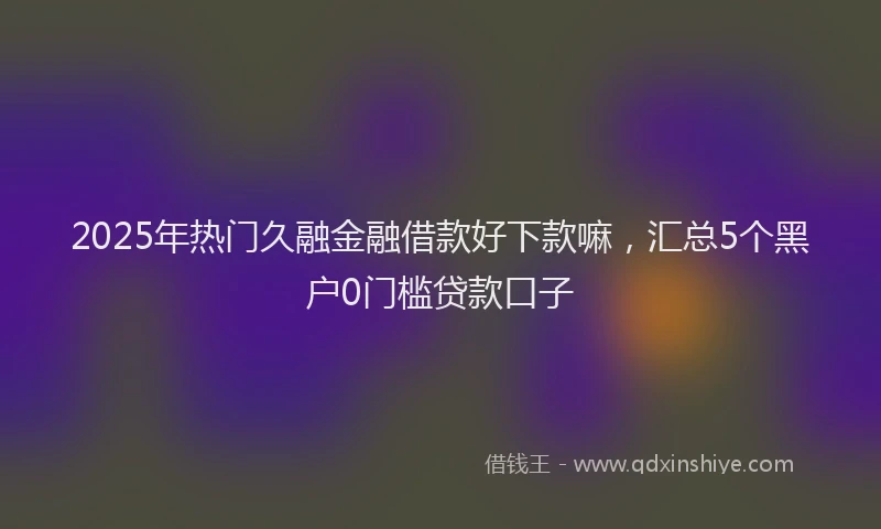 2025年热门久融金融借款好下款嘛，汇总5个黑户0门槛贷款口子