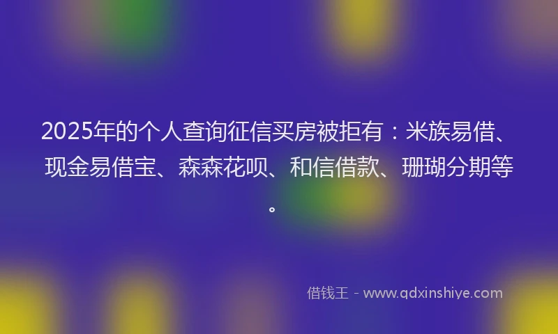 2025年的个人查询征信买房被拒有：米族易借、现金易借宝、森森花呗、和信借款、珊瑚分期等。