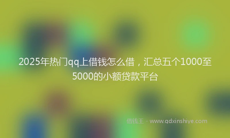 2025年热门qq上借钱怎么借，汇总五个1000至5000的小额贷款平台