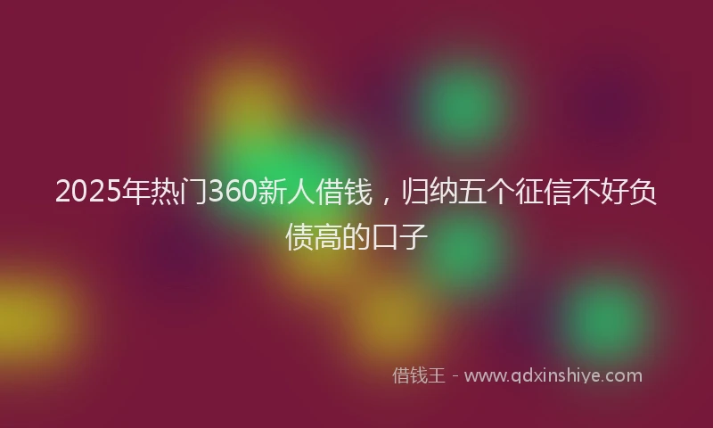 2025年热门360新人借钱，归纳五个征信不好负债高的口子