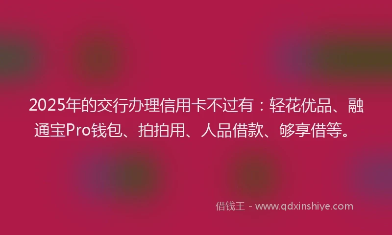 2025年的交行办理信用卡不过有：轻花优品、融通宝Pro钱包、拍拍用、人品借款、够享借等。