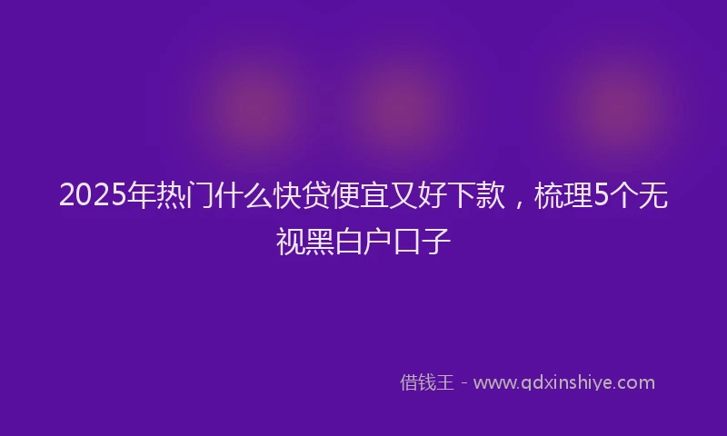 2025年热门什么快贷便宜又好下款，梳理5个无视黑白户口子