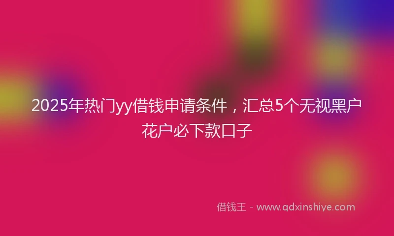 2025年热门yy借钱申请条件，汇总5个无视黑户花户必下款口子