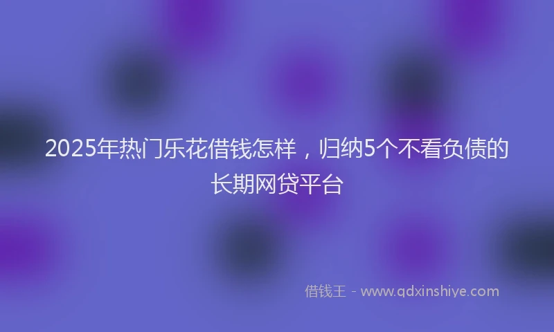 2025年热门乐花借钱怎样，归纳5个不看负债的长期网贷平台