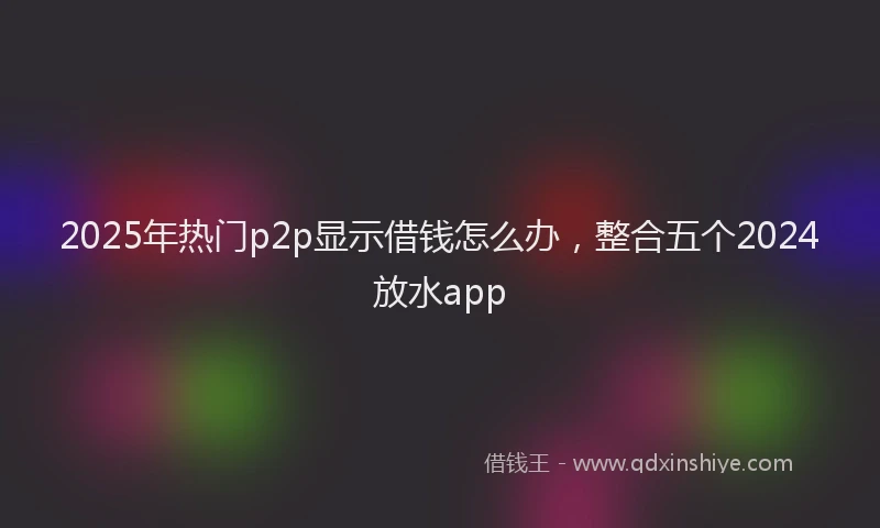 2025年热门p2p显示借钱怎么办，整合五个2024放水app