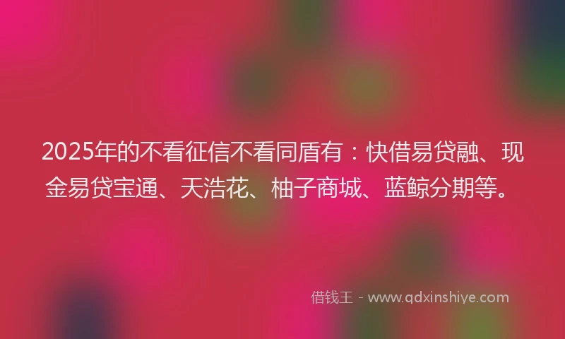 2025年的不看征信不看同盾有：快借易贷融、现金易贷宝通、天浩花、柚子商城、蓝鲸分期等。