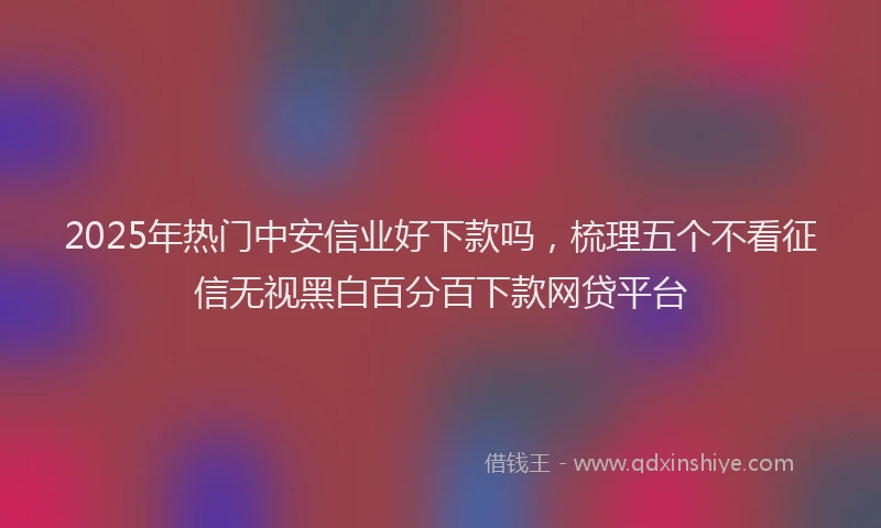 2025年热门中安信业好下款吗，梳理五个不看征信无视黑白百分百下款网贷平台