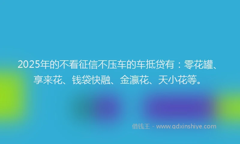 2025年的不看征信不压车的车抵贷有：零花罐、享来花、钱袋快融、金瀛花、天小花等。