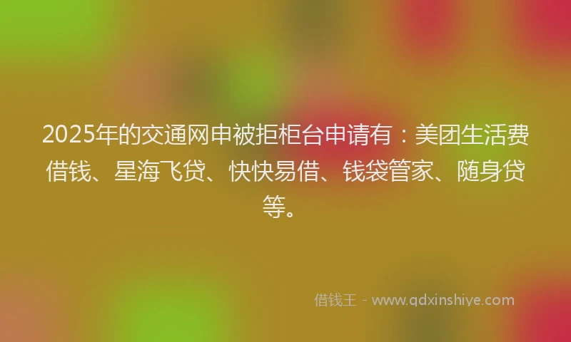 2025年的交通网申被拒柜台申请有：美团生活费借钱、星海飞贷、快快易借、钱袋管家、随身贷等。
