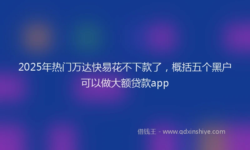 2025年热门万达快易花不下款了，概括五个黑户可以做大额贷款app