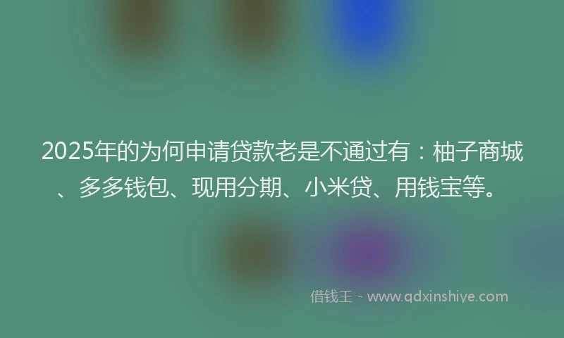 2025年的为何申请贷款老是不通过有：柚子商城、多多钱包、现用分期、小米贷、用钱宝等。