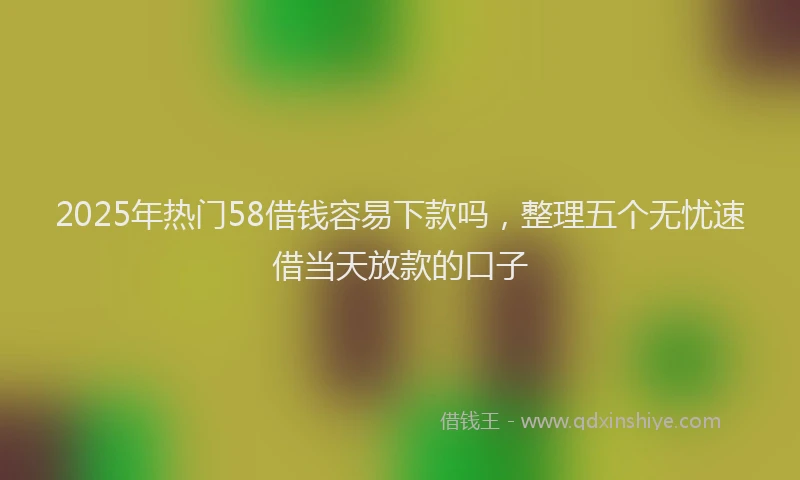 2025年热门58借钱容易下款吗，整理五个无忧速借当天放款的口子