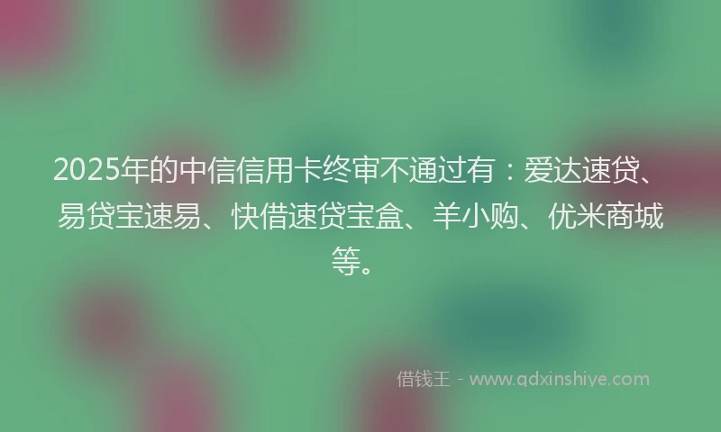 2025年的中信信用卡终审不通过有：爱达速贷、易贷宝速易、快借速贷宝盒、羊小购、优米商城等。