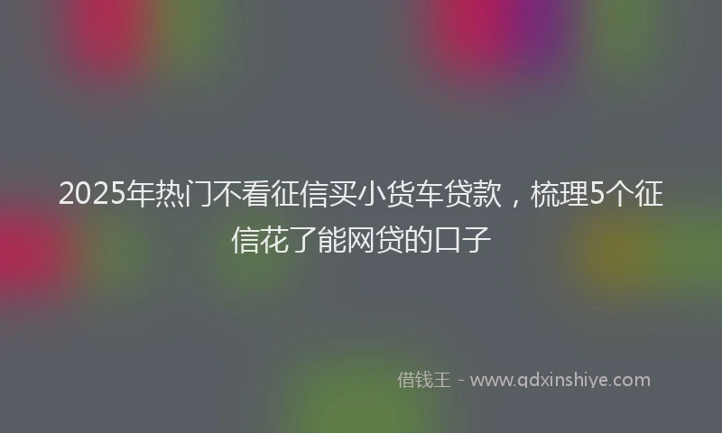 2025年热门不看征信买小货车贷款，梳理5个征信花了能网贷的口子