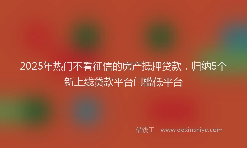 2025年热门不看征信的房产抵押贷款，归纳5个新上线贷款平台门槛低平台