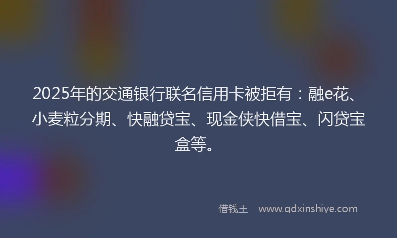 2025年的交通银行联名信用卡被拒有：融e花、小麦粒分期、快融贷宝、现金侠快借宝、闪贷宝盒等。