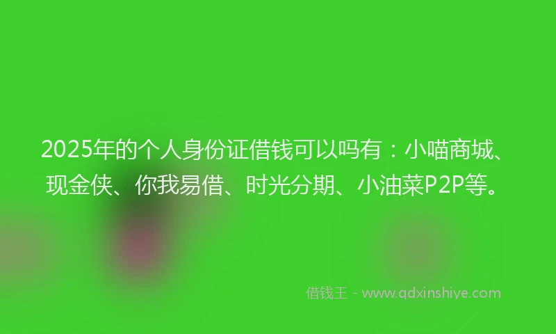 2025年的个人身份证借钱可以吗有：小喵商城、现金侠、你我易借、时光分期、小油菜P2P等。