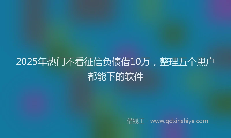 2025年热门不看征信负债借10万，整理五个黑户都能下的软件
