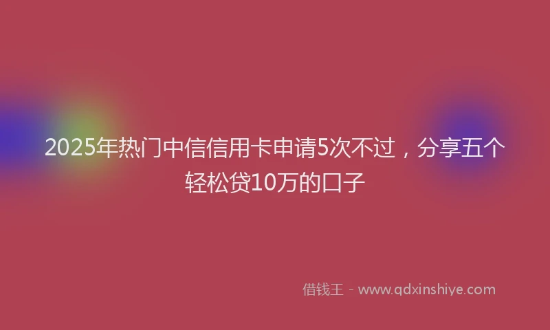 2025年热门中信信用卡申请5次不过，分享五个轻松贷10万的口子