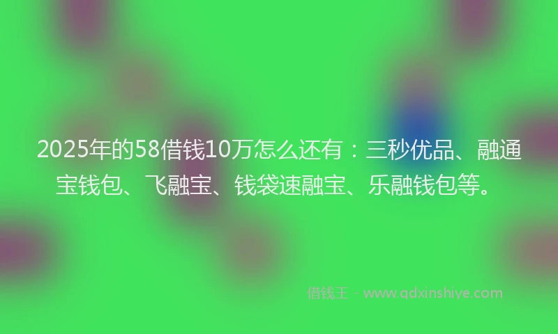 2025年的58借钱10万怎么还有：三秒优品、融通宝钱包、飞融宝、钱袋速融宝、乐融钱包等。